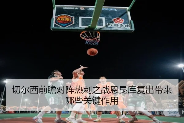 切尔西前瞻对阵热刺之战恩昆库复出带来哪些关键作用