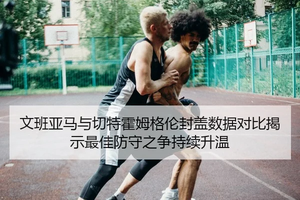 文班亚马与切特霍姆格伦封盖数据对比揭示最佳防守之争持续升温